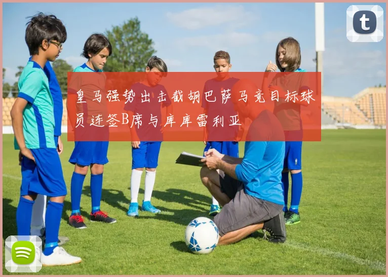 皇马强势出击截胡巴萨马竞目标球员连签B席与库库雷利亚