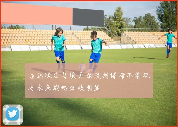 吉达联合与埃贝尔谈判停滞不前双方未来战略分歧明显