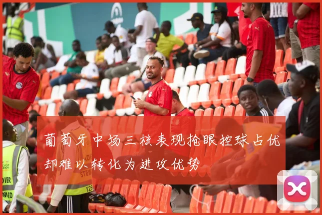 葡萄牙中场三核表现抢眼控球占优却难以转化为进攻优势