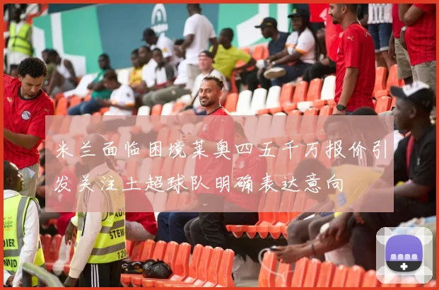 米兰面临困境莱奥四五千万报价引发关注土超球队明确表达意向
