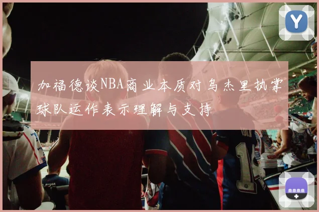 加福德谈NBA商业本质对乌杰里执掌球队运作表示理解与支持