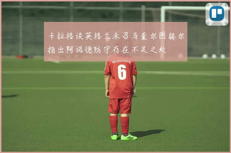 卡拉格谈英格兰未召马奎尔图赫尔指出阿诺德防守存在不足之处