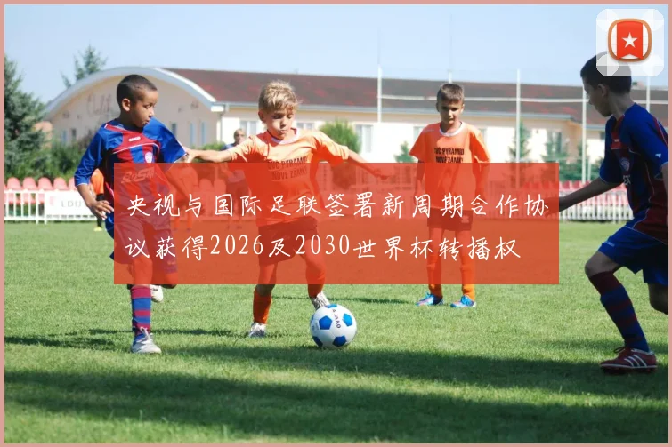 央视与国际足联签署新周期合作协议获得2026及2030世界杯转播权