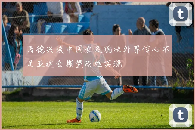 马德兴谈中国女足现状外界信心不足亚运会期望恐难实现