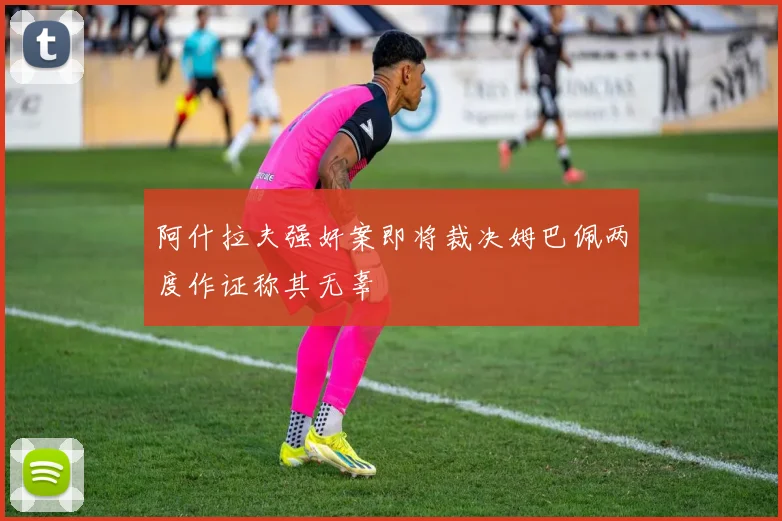 阿什拉夫强奸案即将裁决姆巴佩两度作证称其无辜
