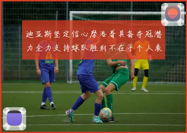 迪亚斯坚定信心摩洛哥具备夺冠潜力全力支持球队胜利不在乎个人表现