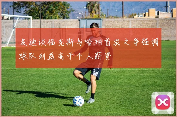麦迪谈福克斯与哈珀首发之争强调球队利益高于个人薪资