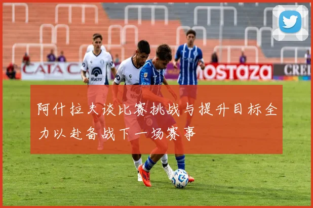 阿什拉夫谈比赛挑战与提升目标全力以赴备战下一场赛事
