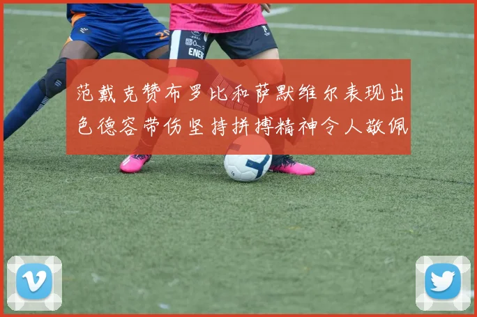 范戴克赞布罗比和萨默维尔表现出色德容带伤坚持拼搏精神令人敬佩