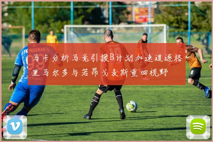 马卡分析马竞引援B计划加速追逐格里马尔多与若昂戈麦斯重回视野