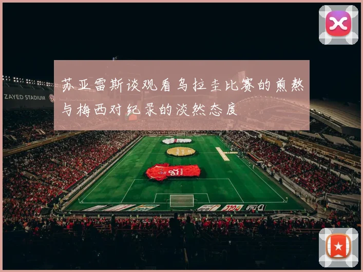 苏亚雷斯谈观看乌拉圭比赛的煎熬与梅西对纪录的淡然态度