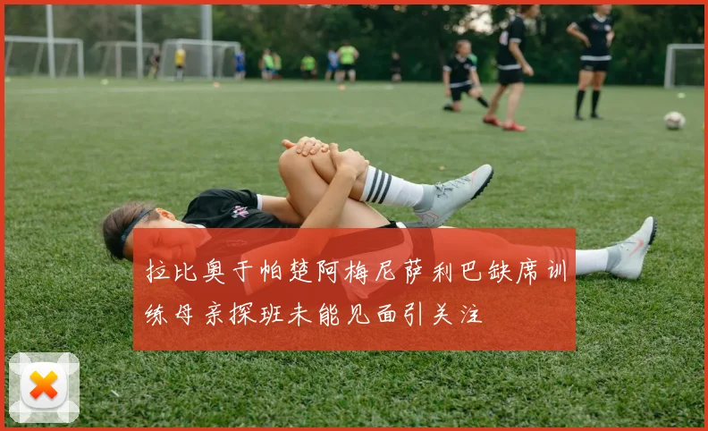拉比奥于帕楚阿梅尼萨利巴缺席训练母亲探班未能见面引关注