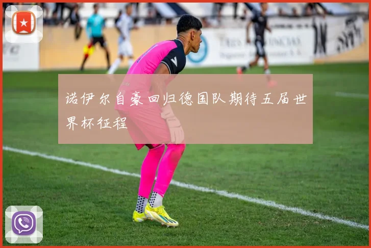 诺伊尔自豪回归德国队期待五届世界杯征程