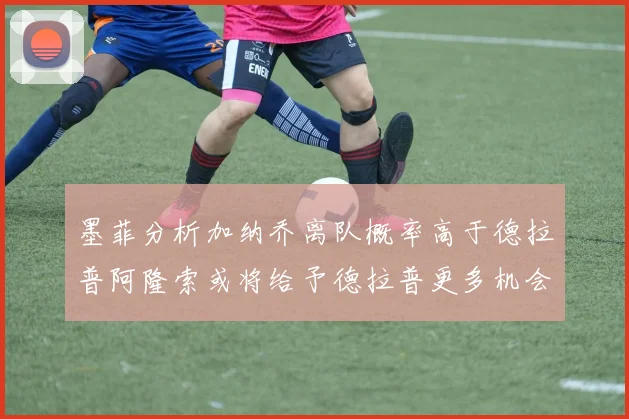 墨菲分析加纳乔离队概率高于德拉普阿隆索或将给予德拉普更多机会