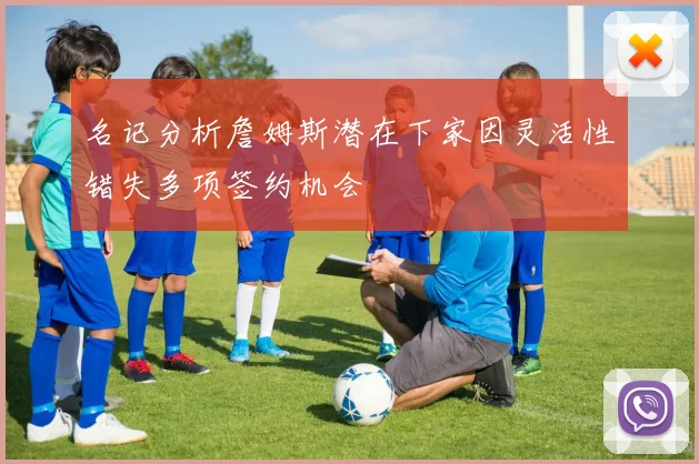 名记分析詹姆斯潜在下家因灵活性错失多项签约机会