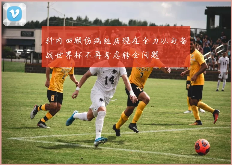 科内回顾伤病经历现在全力以赴备战世界杯不再考虑转会问题