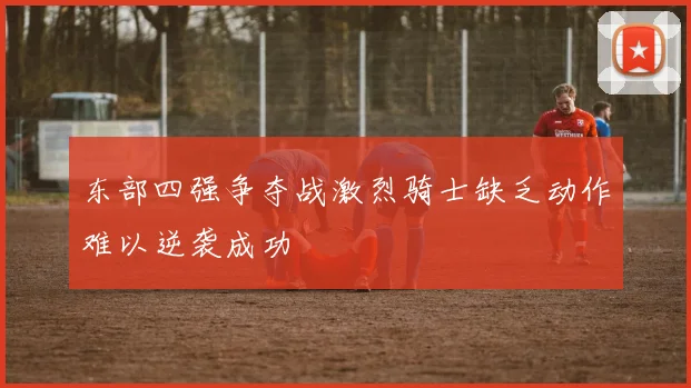 东部四强争夺战激烈骑士缺乏动作难以逆袭成功