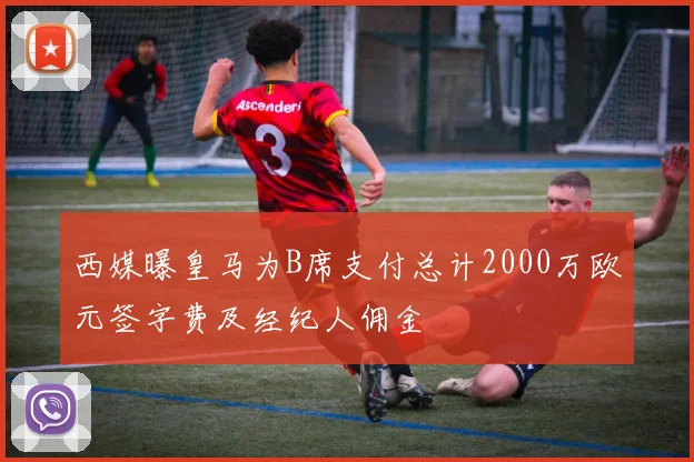西媒曝皇马为B席支付总计2000万欧元签字费及经纪人佣金