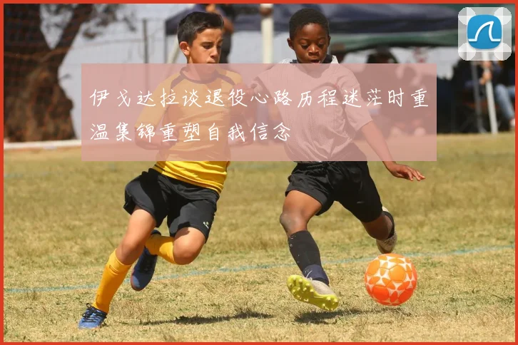 伊戈达拉谈退役心路历程迷茫时重温集锦重塑自我信念