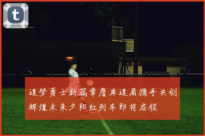 追梦勇士新篇章詹库追眉携手共创辉煌未来夕阳红列车即将启程