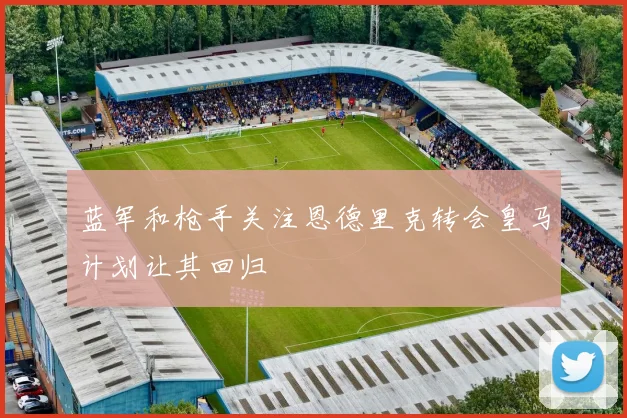 蓝军和枪手关注恩德里克转会皇马计划让其回归
