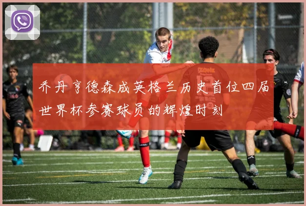 乔丹亨德森成英格兰历史首位四届世界杯参赛球员的辉煌时刻