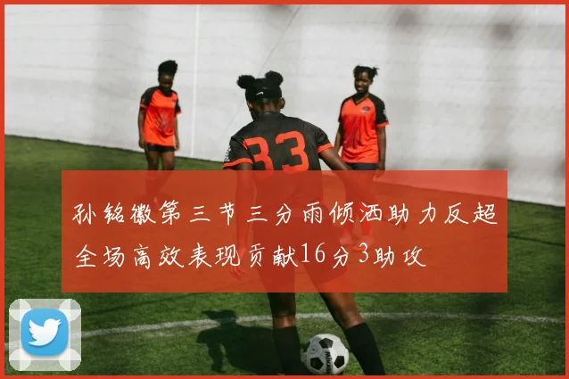 孙铭徽第三节三分雨倾洒助力反超全场高效表现贡献16分3助攻