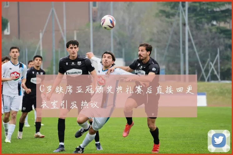 C罗缺席亚冠颁奖典礼赛后直接回更衣室引发热议