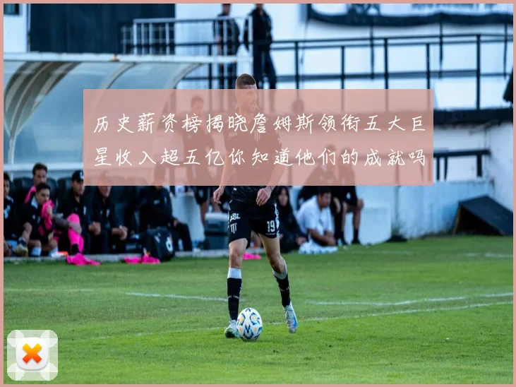 历史薪资榜揭晓詹姆斯领衔五大巨星收入超五亿你知道他们的成就吗