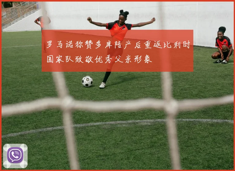 罗马诺称赞多库陪产后重返比利时国家队致敬优秀父亲形象
